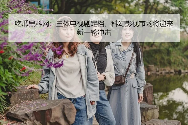 吃瓜黑料网：三体电视剧定档，科幻影视市场将迎来新一轮冲击