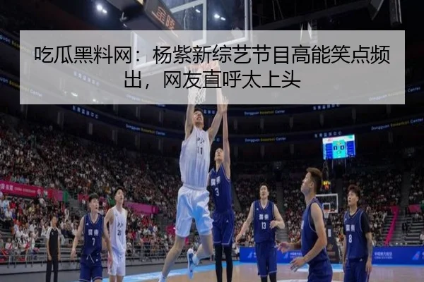 吃瓜黑料网：杨紫新综艺节目高能笑点频出，网友直呼太上头