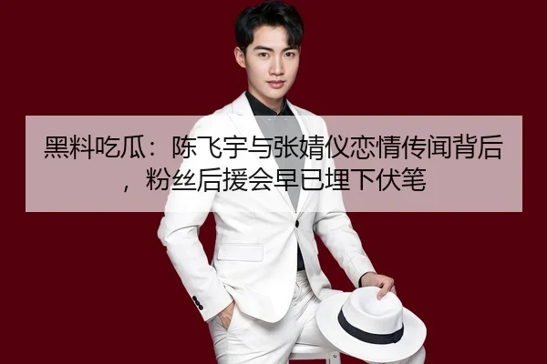 黑料吃瓜：陈飞宇与张婧仪恋情传闻背后，粉丝后援会早已埋下伏笔